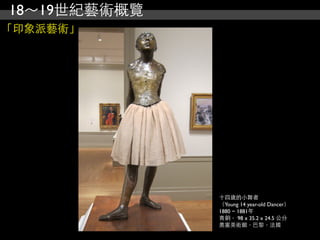 18～19世紀藝術概覽
「印象派藝術」




              十四歲的小舞者
              （Young 14 year-old Dancer）
              1880 ~ 1881年
              青銅， 98 x 35.2 x 24.5 公分
              奧塞美術館，巴黎，法國
 