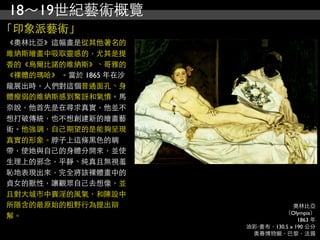 18～19世紀藝術概覽
「印象派藝術」
《奧林比亞》這幅畫是從其他著名的
維納斯繪畫中吸取靈感的，尤其是提
香的《烏爾比諾的維納斯》、哥雅的
《裸體的瑪哈》 。當於 1865 年在沙
龍展出時，人們對這個普通面孔、身
體瘦弱的維納斯感到驚訝和氣憤。馬
奈說，他首先是在尋求真實，他並不
想打破傳統，也不想創建新的繪畫藝
術。他強調，自己期望的是能夠呈現
真實的形象。脖子上這條黑色的綢
帶，使她與自己的身體分開來，並使
生理上的邪念，平靜、純真且無視羞
恥地表現出來，完全將該裸體畫中的
貞女的獸性，讓觀眾自己去想像，並
且對大城市中賣淫的風氣，和陳設中
所隱含的最原始的粗野行為提出辯                     奧林比亞
                                 （Olympia）
解。                                    1863 年
                       油彩‧畫布，130.5 x 190 公分
                        奧賽博物館，巴黎，法國
 