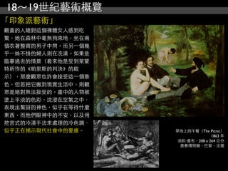 18～19世紀藝術概覽
「印象派藝術」
觀畫的人總對這個裸體女人感到吃
驚，她在森林中毫無拘束地，坐在兩
個衣著整齊的男子中問。而另⼀一個幾
乎⼀一絲不掛的婦人則在冼澡。如果是
臨摹過去的情景（看來他是受到萊蒙
特所作的《帕里斯的判決》的啟
示），那麼觀眾也許會接受這⼀一個景
色，但若把它搬到現實生活中，則觀
眾是絕對無法接受的。畫中的人物被
塗上平淡的色彩，沈浸在空氣之中．
表現出驚訝的神色，似乎在等待什麼
東西，而他們眼神中的不安，以及用
挖苦式的冷漠手法來處理的冷色調．
似乎正在揭示現代社會中的憂慮。     草地上的午餐（The Picnic）
                                  1863 年
                     油彩‧畫布，208 x 264 公分
                      奧賽博物館，巴黎，法國
 