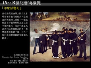 18～19世紀藝術概覽
「印象派藝術」
 畫中描寫西班牙人民反抗拿
 破崙軍隊的可悲結局。這幅
 畫的構圖讓人感動：⼀一邊是
 態度平靜的行刑隊及正在裝
 子彈的士兵，而另⼀一邊是馬
 西米利諾緊握戰友的手，表
 情嚴肅地面對子彈，另外⼀一
 批好奇的群眾戰站在圍牆外
 觀看。




                  槍決國王馬克西米連
（Execution of the Emperor Maximilian）
                              1867 年
           油彩‧畫布，252 x 305 公分
        曼海姆美術館，曼海姆，德國
 