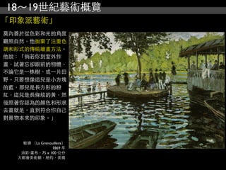 18～19世紀藝術概覽
「印象派藝術」
莫內善於從色彩和光的角度
觀照自然，他拋棄了注重色
調和形式的傳統繪畫方法。
他說：「倘若你到室外作
畫，試著忘卻跟前的物體，
不論它是⼀一株樹、或⼀一片田
野。只要想像這兒是小方塊
的藍，那兒是長方形的粉
紅，這兒是長條紋的黃，然
後照著你認為的顏色和形狀
去畫就是，直到符合你自己
對景物本來的印象。」



     蛙塘 （La Grenouillere）
                 1869 年
    油彩‧畫布，75 x 100 公分
   大都會美術館，紐約，美國
 