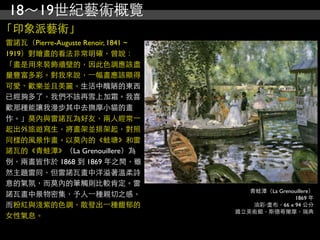 18～19世紀藝術概覽
「印象派藝術」
雷諾瓦（Pierre-Auguste Renoir, 1841 ~
1919）對繪畫的看法非常明確，曾說：
「畫是用來裝飾牆壁的，因此色調應該盡
量豐富多彩。對我來說，⼀一幅畫應該顯得
可愛、歡樂並且美麗。生活中醜陋的東西
已經夠多了，我們不該再雪上加霜。我喜
歡那種能讓我漫步其中去撫摩小貓的畫
作。」莫內與雷諾瓦為好友，兩人經常⼀一
起出外旅遊寫生，將畫架並排架起，對照
同樣的風景作畫。以莫內的《蛙塘》和雷
諾瓦的《青蛙潭》（La Grenouillere）為
例，兩畫皆作於 1868 到 1869 年之間，雖
然主題雷同，但雷諾瓦畫中洋溢著溫柔詩
意的氣氛，而莫內的筆觸則比較肯定。雷
                                       青蛙潭（La Grenouillere）
諾瓦畫中景物密集，予人⼀一種親切之感，                                1869 年
而粉紅與淺紫的色調，散發出⼀一種馥郁的                     油彩‧畫布，66 x 94 公分
                                    國立美術館，斯德哥爾摩，瑞典
女性氣息。
 