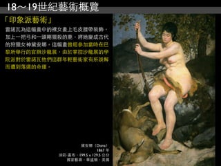 18～19世紀藝術概覽
「印象派藝術」
雷諾瓦為這幅畫中的裸女畫上毛皮腰帶裝飾，
加上⼀一把弓和⼀一頭剛獵殺的鹿，將她變成古代
的狩獵女神黛安娜。這幅畫曾經參加當時在巴
黎所舉行的官辦沙龍展，由於掌控沙龍展的學
院派對於雷諾瓦他們這群年輕藝術家有所誤解
而遭到落選的命運。




                  黛安娜（Diana）
                           1867 年
           油彩‧畫布，199.5 x 129.5 公分
             國家藝廊，華盛頓，美國
 