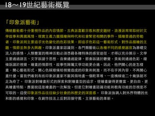 18～19世紀藝術概覽

「印象派藝術」
傳統藝術都十分重視作品的內容情節，古典派喜歡宗教和歷史題材，浪漫派常常取材於文
學故事和異國風情，現實主義力圖描繪與時代和社會緊密相關的事件，描繪普通的勞動
者，印象派則主要追求光色變化的色彩效果，即追求色彩這⼀一藝術形式，對作品描繪的主
題、情節並無多大興趣。印象派畫家認識到，各門類藝術以各種不同的感覺器官為基礎交
流人的感情，人類豐富的精神活動必須憑藉各種特殊的感官途徑，才得以充分展示。文學
主要通過語言、文字訴諸于思想，音樂通過旋律、節奏訴諸於聽覺，美術則通過色彩、線
條訴諸於視覺。繪畫的情節性、故事性歸屬文學功能更合適。因此，他們關心的是怎樣
畫，關心藝術形式，關心色綵線條給視覺造成的印象和刺激，而不在乎其內容，不再關心
畫什麼。當我們看到有些印象派畫家不厭其煩地畫⼀一個乾草堆、⼀一座橋樑達二十幾張就不
足為奇了。 印象派對繪畫形式的探索和對繪畫型的追求，使繪畫變得更豐富，更自由，更
具繪畫特點，應當說這是繪畫的⼀一次解放。但是它對繪畫認識功能和教育功能的忽視是不
可取的，這使印象派作品往往缺少社會的和歷史的深度感。 印象派強調人對外界物體的光
和影的感覺和印象，在創作技法上反對因循守舊，主張藝術的革新。
 