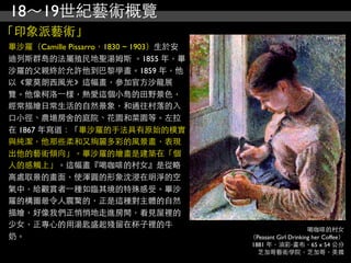 18～19世紀藝術概覽
「印象派藝術」
畢沙羅（Camille Pissarro，1830 ~ 1903）生於安
迪列斯群島的法屬殖民地聖湯姆斯 。1855 年，畢
沙羅的父親終於允許他到巴黎學畫。1859 年，他
以《蒙莫朗西風光》這幅畫，參加官方沙龍展
覽。他像柯洛⼀一樣，熱愛這個小島的田野景色，
經常描繪日常生活的自然景象，和通往村落的入
口小徑、農場房舍的庭院、花園和菜園等。左拉
在 1867 年寫道：「畢沙羅的手法具有原始的樸實
與純潔，他那些柔和又絢麗多彩的風景畫，表現
出他的藝術傾向」。畢沙羅的繪畫是建築在「個
人的感觸上」。這幅畫『喝咖啡的村女』是從略
高處取景的畫面，使渾圓的形象沈浸在明淨的空
氣中，給觀賞者⼀一種如臨其境的特殊感受。畢沙
羅的構圖最令人震驚的，正是這種對主體的自然
描繪，好像我們正悄悄地走進房間，看見屋裡的
少女，正專心的用湯匙盛起殘留在杯子裡的牛
                                                            喝咖啡的村女
奶。                                     （Peasant Girl Drinking her Coffee）
                                       1881 年，油彩‧畫布，65 x 54 公分
                                         芝加哥藝術學院，芝加哥，美國
 