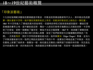 18～19世紀藝術概覽

「印象派藝術」
十九世紀後期歐洲藝術的重頭戲是印象派，印象派的美國追隨者有不少人，其中最出色的要
算⼀一個女畫家卡莎特。她不僅在美國美術史上有名，在歐洲印象派史上她也占⼀一個位置。
1861 年卡莎特進入了費城的賓州美術學院。但當時的學院式教育使她感到壓抑。聽說巴黎
是繪畫的薈萃之地，遂不顧家庭反對，獨自⼀一人前往巴黎尋求適應自己天賦的老師。卡莎特
到了巴黎後，初時⼀一頭鑽進了羅浮宮，爾後才涉足沙龍展覽。1867 年，她參觀了庫爾貝與
馬奈在世界博覽會之外獨立舉行的個人展覽，接受了他們抵制官方沙龍機構的勇氣的「洗
禮」，尤其是馬奈，對於卡莎特的影響是最大的。後來與竇加（Edgar Degas）熟識，並加入
了印象派藝術家行列。他們之間的友誼維持了有四十年。是竇加引導她走進了印象派，而且
在藝術上影響了她終身。像竇加⼀一樣，她也畫生活裏的人瞬間留下的動作和印象，而且是生
活中的邊角小景。由於她是女性，她的畫就沒有竇加那麼冷峻，而是有⼀一股溫暖的氣息。
 
