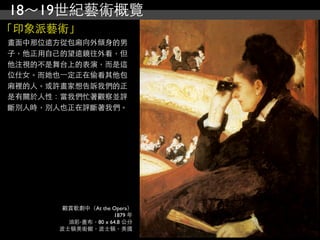 18～19世紀藝術概覽
「印象派藝術」
畫面中那位遠方從包廂向外傾身的男
子，他正用自己的望遠鏡往外看，但
他注視的不是舞台上的表演，而是這
位仕女。而她也⼀一定正在偷看其他包
廂裡的人。或許畫家想告訴我們的正
是有關於人性：當我們忙著觀察並評
斷別人時，別人也正在評斷著我們。




        觀賞歌劇中（At the Opera）
                     1879 年
         油彩‧畫布，80 x 64.8 公分
       波士頓美術館，波士頓，美國
 