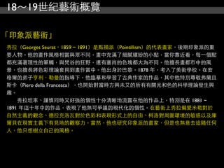 18～19世紀藝術概覽

「印象派藝術」
秀拉（Georges Seurat，1859 ~ 1891）是點描派（Pointillism）的代表畫家，後期印象派的重
要人物。他的畫作風格相當與眾不同，畫中充滿了細膩繽紛的小點，當你靠近看，每⼀一個點
都充滿著理性的筆觸，與梵谷的狂野，還有塞尚的色塊都大為不同。他擅長畫都市中的風
景，也擅長將色彩理論套用到畫作當中。他出身於巴黎。1878 年，考入了美術學校。在安
格爾的弟子亨利．勒曼的指導下，他臨摹和學習了古典作家的作品，其中他特別尊敬弗蘭且
斯卡（Piero deIla Francesca），也開始對當時方興未艾的所有有關光和色的科學理論發生興
趣。
　　秀拉坦率、謹慎同時又好強的個性十分清晰地流露在他的作品上，特別是在 1881 ~
1891 年這十年中的作品，表現了他無可爭議的現代化的個性。在藝術上秀拉偏愛米勒對於
自然主義的觀念、德拉克洛瓦對於色彩和表現形式上的自由、柯洛對周圍環境的敏感以及庫
爾貝在現實主義下有見地的觀察力。當然，他也研究印象派的畫家，但是也無意去追隨任何
人，他只想樹立自己的風格。
 