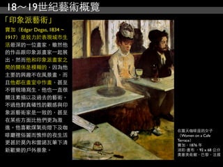 18～19世紀藝術概覽
「印象派藝術」
竇加（Edgar Degas, 1834 ~
1917）是致力於表現城市生
活最深的⼀一位畫家，雖然他
的作品跟印象派畫家⼀一起展
出，然而他和印象派畫家之
間的關係是模糊的，因為他
主要的興趣不在風景畫，而
且他都在畫室中作畫，甚至
不曾現場寫生，他也⼀一直很
關注素描以及過去的藝術。
不過他對真確性的觀感與印
象派藝術家是⼀一致的，甚至
在某些方面比他們更為激
進。他喜歡煤氣街燈下及咖
                         在露天咖啡座的女子
啡廳裡俗麗而憔悴的夜生活             （Women on a Cafe
                         Terrace）
更甚於莫內和雷諾瓦筆下清             竇加，1876 年
新歡樂的戶外景象。                油彩‧畫布 ，92 x 68 公分
                         奧塞美術館，巴黎，法國
 