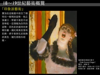 18～19世紀藝術概覽
「印象派藝術」
竇加在這幅畫中抓住了模
特兒⼀一瞬間的姿勢，他正
張著口，帶著手套的手迎
面舉起。這個極為自然的
姿勢，因色彩的運用而更
顯份量。橘紅綠黃的落地
彩飾，將手套與毛皮裝飾
的黑色，襯托得格外明
顯。




               咖啡館音樂會女歌手
               （Cafe Concert Singer）
               竇加，1878 年
               粉彩‧畫布，52.8 x 41.1 公分
               哈佛大學，麻省劍橋，美國
 