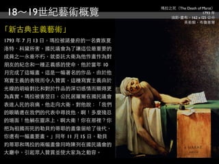 18～19世紀藝術概覽
                                瑪拉之死（The Death of Marat）
                                                  1793 年
                                   油彩‧畫布，162 x l25 公分
                                       美術館，布魯塞爾

「新古典主義藝術」
1793 年 7 月 13 日，瑪拉被諾曼府的⼀一名貴族夏
洛特．科黛所害，國民議會為了讓這位最重要的
成員之⼀一永垂不朽，就委託大衛為他作畫作為對
朋友的紀念和⼀一種正義感的使命，他於當年 10
月完成了這幅畫。這是⼀一幅著名的作品，由於他
寫實主義的表現而令人贊賞，這種寫實主義由於
光線的明暗對比和對於作品的深切感情而顯得更
為真實。瑪拉被害翌日，公民居羅爾在國民議會
表達人民的哀痛，他走向大衛，對他說：「我們
的眼睛還在我們的代表中尋找他，啊！多麼殘忍
的場面！他躺在靈床上，啊大衛！你在那裡？你
把為祖國而死的勒貝約蒂耶的畫像留給了後代，
你還有⼀一幅畫要畫。」同年 11 月 15 日，勒貝
約蒂耶和瑪拉的兩幅畫像同時陳列在國民議會的
大廳中，引起眾人贊賞並使大家為之動容。
 