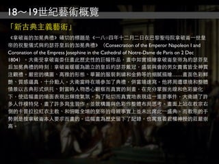 18～19世紀藝術概覽
「新古典主義藝術」
《拿破崙的加冕典禮》確切的標題是《⼀一八○四年十二月二日在巴黎聖母院拿破崙⼀一世皇
帝的祝聖儀式與約瑟芬皇后的加冕典禮》（Consecration of the Emperor Napoleon I and
Coronation of the Empress Josephine in the Cathedral of Notre-Dame de Paris on 2 Dec
1804）。大衛受拿破崙委任畫此歷史性的巨幅作品，畫中如實描繪拿破崙皇帝為約瑟芬皇
后加冕典禮的時刻：拿破崙緩緩為跪立的皇后約瑟芬戴冠，盛裝與會的男女貴賓皆全神貫
注觀禮。嚴密的構圖、高雅的形態、華麗的服裝刺繡和金飾等的細膩描繪……畫面色彩鮮
艷、質感逼真，十分動人。大衛當時在場參加了典禮，併當場速寫。他將周遭環境和整體
情景以古典形式烘托、對當時人物悉心觀察而真實的刻畫，在充分掌握光線和色彩變化
下，使這幅畫的場面表現出輝煌氣氛。為了貼切而真實地表現這⼀一重要事件，大衛請了許
多人作模特兒，畫了許多寫生習作，並就構圖與色彩作整體布局思考。畫面上站在教宗右
側的卡普拉拉紅衣主教、和俯瞰全場的皇帝的母親事實上並未出席此⼀一盛典，而教宗的手
勢則是按拿破崙本人要求而畫的。這幅畫為歷史留下了記錄，也寓意着君權神授的莊嚴崇
高。
 