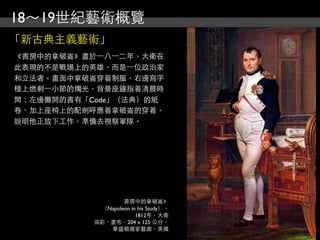18～19世紀藝術概覽
「新古典主義藝術」
《書房中的拿破崙》畫於⼀一八⼀一二年，大衛在
此表現的不是戰場上的英雄，而是⼀一位政治家
和立法者。畫面中拿破崙穿着制服，右邊寫字
檯上燃剩⼀一小節的燭光，背景座鐘指着清晨時
間；左邊攤開的書有「Code」（法典）的紙
卷、加上座椅上的配劍呼應着拿破崙的穿着，
說明他正放下工作，準備去視察軍隊。




                   書房中的拿破崙》
            （Napoleon in his Study），
                        1812年，大衛
           油彩、畫布，204 x 125 公分，
              華盛頓國家藝廊，美國
 
