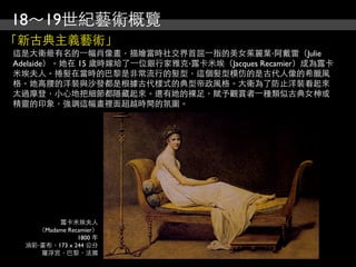 18～19世紀藝術概覽
「新古典主義藝術」
這是大衛最有名的⼀一幅肖像畫，描繪當時社交界首屈⼀一指的美女茱麗葉‧阿戴雷（Julie
Adelaide）。她在 15 歲時嫁給了⼀一位銀行家雅克‧露卡米埃（Jacques Recamier）成為露卡
米埃夫人。捲髮在當時的巴黎是非常流行的髮型，這個髮型模仿的是古代人像的希臘風
格。她高腰的洋裝與沙發都是根據古代樣式的典型帝政風格。大衛為了防止洋裝看起來
太過摩登，小心地把細節都隱藏起來。還有她的裸足，賦予觀賞者⼀一種類似古典女柛或
精靈的印象，強調這幅畫裡面超越時間的氛圍。




          露卡米埃夫人
     （Madame Recamier）
                1800 年
  油彩‧畫布，173 x 244 公分
     羅浮宮，巴黎，法國
 