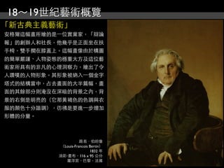 18～19世紀藝術概覽
「新古典主義藝術」
安格爾這幅畫所繪的是⼀一位實業家，「辯論
報」的創辦人和社長，他幾乎是正面坐在扶
手椅，雙手擱在膝蓋上。這幅畫像由於構圖
的簡單嚴謹、人物姿態的穩重大方及這位藝
術家所具有的非凡的心理洞察力，繪出了令
人讚嘆的人物形象。其形象被納入⼀一個金字
塔式的結構當中，占去畫面的大半篇幅，畫
面的其餘部分則淹沒在深暗的背景之內，背
景的右側是明亮的（它那黃褐色的色調與衣
服的顏色十分諧調），彷彿是要進⼀一步增加
形體的分量。



                     路易．伯坦像
           （Louis-Francois Bertin）
                           1832 年
          油彩‧畫布，116 x 95 公分
             羅浮宮，巴黎，法國
 