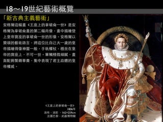 18～19世紀藝術概覽
「新古典主義藝術」
安格爾這幅畫《王座上的拿破侖⼀一世》是安
格爾為拿破侖畫的第二幅肖像，畫中描繪登
上皇帝寶座的拿破侖⼀一世的形像。安格爾以
贊頌的藝術語言，將這位比自己大⼀一歲的皇
帝描繪得像神靈⼀一般，手執權杖，穩坐在皇
帝的寶座上，不可⼀一世。筆觸精微細膩，畫
面配飾繁縟華貴，集中表現了君主政體的皇
帝權威。




           《王座上的拿破侖⼀一世》
                      1806年
           油布，油彩 ，162×259cm
            法國巴黎，武器博物館
 
