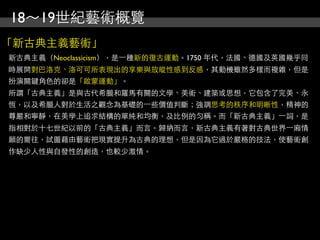 18～19世紀藝術概覽
「新古典主義藝術」
新古典主義（Neoclassicism），是⼀一種新的復古運動。1750 年代，法國、德國及英國幾乎同
時展開對巴洛克、洛可可所表現出的享樂與放縱性感到反感，其動機雖然多樣而複雜，但是
扮演關鍵角色的卻是「啟蒙運動」。
所謂「古典主義」是與古代希臘和羅馬有關的文學、美術、建築或思想，它包含了完美、永
恆，以及希臘人對於生活之觀念為基礎的⼀一些價值判斷；強調思考的秩序和明晰性，精神的
尊嚴和寧靜，在美學上追求結構的單純和均衡，及比例的勻匀稱。而「新古典主義」⼀一詞，是
指相對於十七世紀以前的「古典主義」而言。歸納而言，新古典主義有著對古典世界⼀一廂情
願的嚮往，試圖藉由藝術把現實提升為古典的理想，但是因為它過於嚴格的技法，使藝術創
作缺少人性與自發性的創造，也較少激情。
 