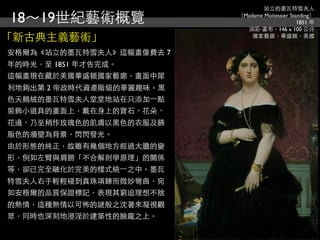 站立的墨瓦特雪夫人

18～19世紀藝術概覽               （Madame Moitessier Standing）
                                                1851 年
                            油彩‧畫布，146 x 100 公分
「新古典主義藝術」                     國家藝廊，華盛頓，美國


安格爾為《站立的墨瓦特雪夫人》這幅畫像費去 7
年的時光，至 1851 年才告完成。
這幅畫現在藏於美國華盛頓國家藝廊，畫面中犀
利地鉤出第 2 帝政時代資產階級的華麗趣味。黑
色天鵝絨的墨瓦特雪夫人堂堂地站在只添加⼀一點
裝飾小道具的畫面上，戴在身上的寶石、花朵、
花邊、乃至稍作玫瑰色的肌膚以黑色的衣服及臙
脂色的牆壁為背景，閃閃發光。
由於形態的純正，故雖有幾個地方經過大膽的變
形，例如左臂與肩膀「不合解剖學原理」的關係
等，卻已完全融化於完美的樣式統⼀一之中。墨瓦
特雪夫人右手輕輕碰到真珠項鍊而微妙彎曲，宛
如安格爾的品質保證標記，表現其窮追理想不捨
的熱情，這種熱情以可怖的謎般之沈著來凝視觀
眾，同時也深刻地浸淫於建築性的臉龐之上。
 