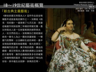 靜坐的墨瓦特雪夫人

18～19世紀藝術概覽             （Madame Moitessier Seated）
                                            1856 年
                          油彩‧畫布，120 x 92 公分
「新古典主義藝術」                   國家畫廊，倫敦，英國


《靜坐的墨瓦特雪夫人》這件作品是安格
爾晚年成就最高的傑作之⼀一。如果說《路
易．伯坦像》⼀一畫象徵了七月王政，那麼
這幅畫作則訴說第二帝國的物富民豐。墨
瓦特雪夫人是⼀一位財富萬買的煙草商夫
人，社交界的名人。安格爾自己曾經描述
她有⼀一襲令人為之⼀一震的美麗頭髮，⼀一雙
靈巧的雙眼，以及顧盼生姿的神彩。畫中
呈現紋路華麗的絲緞禮服、碩大的寶石、
綢緞織作的沙發、東洋風的瓷瓶、鑲金的
鏡緣、墨瓦特雪夫人豐潤的肩膀以及福態
的手腕等等，雖然這種種景象多在誇耀第
二帝國時期的富庶，但是也超越了物化的
世俗，其中蘊生出寂靜、崇高的空間。
 