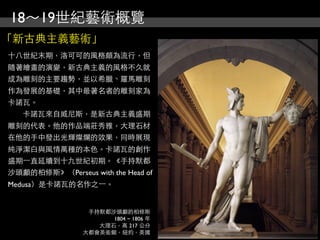 18～19世紀藝術概覽
「新古典主義藝術」
十八世紀末期，洛可可的風格頗為流行，但
隨著繪畫的演變，新古典主義的風格不久就
成為雕刻的主要趨勢，並以希臘、羅馬雕刻
作為發展的基礎，其中最著名者的雕刻家為
卡諾瓦。
　　卡諾瓦來自威尼斯，是新古典主義盛期
雕刻的代表。他的作品端莊秀雅，大理石材
在他的手中發出光輝燦爛的效果，同時展現
純淨潔白與風情萬種的本色。卡諾瓦的創作
盛期⼀一直延續到十九世紀初期。《手持默都
沙頭顱的柏修斯》（Perseus with the Head of
Medusa）是卡諾瓦的名作之⼀一。


                  手持默都沙頭顱的柏修斯
                       1804 ~ 1806 年
                    大理石，高 217 公分
                 大都會美術館，紐約，美國
 
