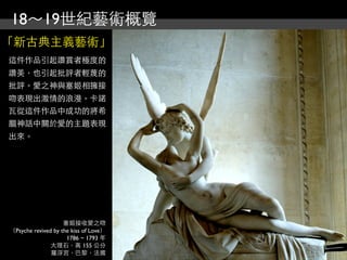 18～19世紀藝術概覽
「新古典主義藝術」
這件作品引起讚賞者極度的
讚美，也引起批評者輕蔑的
批評。愛之神與塞姬相擁接
吻表現出激情的浪漫。卡諾
瓦從這件作品中成功的將希
臘神話中關於愛的主題表現
出來。




                    塞姬接收愛之吻
（Psyche revived by the kiss of Love）
                     1786 ~ 1793 年
               大理石，高 155 公分
               羅浮宮，巴黎，法國
 