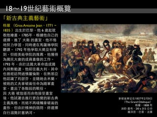 18～19世紀藝術概覽
「新古典主義藝術」
格羅 （Gros Antoine Jean，1771 ~
1835 ）出生於巴黎，他 6 歲起就
教他繪畫。1785年，根據他自己的
選擇，進了 大衛 的畫室，他不倦
地努力學習，同時還在馬薩琳學院
聽課。 1792 年他爭取大獎沒有得
到，但經美術學院的推薦，他獲得
為國民大會的成員畫像的工作。
1793 年，由於法國大革命造成國
內局勢動盪，他前往義大利，其中
也曾經訪問過佛羅倫斯，在熱那亞
他認識了約瑟芬，並隨她去米蘭，
被她的丈夫拿破崙任命為隨軍畫
家，畫出了各階段的戰役。
因 大衛 被放逐而由他接受畫室
後，他試著去進行更自覺的新古典                拿破崙東征在1807年2月9日
                                 （The Grand Odalisque）
主義風格，而絕不再碰觸拿破崙的
                                         格羅，1808 年
畫作，但由於精神的煩悶，終選擇                 油彩‧畫布，2l0 x 315 公分
自行溺斃於塞納河。                          羅浮宮，巴黎，法國
 
