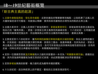 18～19世紀藝術概覽
「新古典主義的起源」
1. 法國中產階級興起，發生革命運動，反對封建政府繁縟豪華到極點，以致耗費了法國人民
大量財富的洛可可藝術，而提倡以精鍊、實用和具有嚴格的合理性為特點的古典主義。

2. 法國大革命中，法國人民得到了最後的勝利，拿破崙重登帝位，拿破崙曾有意使法國成為
他自己的「羅馬帝國」，更進⼀一步使新古典主義推到其巔峰狀態。 十八世紀初，古希臘的建
築與雕刻漸漸被挖掘出來，而這種風格正好附合法蘭西帝國的端莊、嚴肅及高貴。

3. 主要是受到十八世紀前半，羅馬時期的赫魯拉寧姆和龐貝古城的發掘，如出土遺物的圖文
集，於是掀起⼀一股遺物的圖文模仿熱潮，表現在工藝品、版畫與繪畫，也因為如此，使新古
典主義真正達到其巔峰,對當時的巴洛克、洛可可所表現出的享樂與放縱性感到反感，而有所
反省，同時也深受古典藝術中的理性，和簡樸風格所吸引。

4. 受到⼀一位德國思想家溫克爾曼的大力鼓吹所影響由⼀一本名為「希臘藝術模仿論」書籍的出
版，其內容強調希臘藝術為最完美的形式表現，由此對整個歐洲世界影響甚鉅。

5. 受到拿破崙風格的影響，極力鼓吹成為羅馬帝國的霸氣。

6. 十九世紀初，政治與經濟上的不穩定，藝術的主流被浪漫派取代。
 
