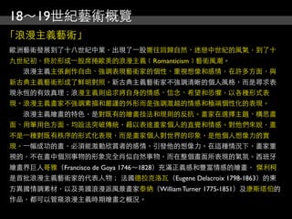 18～19世紀藝術概覽
「浪漫主義藝術」
歐洲藝術發展到了十八世紀中葉，出現了⼀一股嚮往回歸自然、迷戀中世紀的風氣，到了十
九世紀初，終於形成⼀一股席捲歐美的浪漫主義﹝Romanticism﹞藝術風潮。
　　浪漫主義主張創作自由、強調表現藝術家的個性、重視想像和感情，在許多方面，與
新古典主義藝術形成了鮮明對照。新古典主義藝術家不強調清晰的個人風格，而是尋求表
現永恆的有效真理；浪漫主義則追求將自身的情感、信念、希望和恐懼，以各種形式表
現。浪漫主義畫家不強調素描和嚴謹的外形而是強調激越的情感和極端個性化的表現。
　　浪漫主義繪畫的特色，是對既有的繪畫技法和規則的反抗。畫家在選擇主題、構思畫
面、用筆用色方面，均設法突破傳統，藉以表達畫家個人的直覺和情感。對他們來說，畫
不是⼀一種對既有秩序的形式化表現，而是畫家個人對世界的印象，是他個人想像力的實
現。⼀一幅成功的畫，必須能激動欣賞者的感情，引發他的想像力。在這種情況下，畫家重
視的，不在畫中個別事物的形象完全肖似自然事物，而在整個畫面所表現的氣氛。西班牙
繪畫界巨人哥雅（Francisco de Goya 1746～1828）充滿正義感和豐富情感的繪畫， 傑利柯
是首批浪漫主義藝術家的代表人物； 法國德拉克洛瓦（Eugene Delacroix 1798-1863）的東
方異國情調素材，以及英國浪漫派風景畫家泰納（William Turner 1775-1851）及康斯塔伯的
作品，都可以管窺浪漫主義時期繪畫之概況。
 