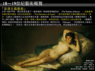 18～19世紀藝術概覽
「浪漫主義藝術」
大約 1650 年時，維拉斯奎茲畫了⼀一幅美極的《維納斯對鏡梳妝》（The Toilette of Venus） 。 這幅畫與
科雷吉歐所畫的《邱比特的教育》（ The Education of Cupid）⼀一起同是阿爾巴公爵收藏的名畫之⼀一部
分。公爵夫人請當時已出名的哥雅也來畫⼀一幅維納斯，但是哥雅為此所畫的這幅《裸體的瑪哈》，畫
中人物不像是⼀一個女神，而是⼀一個使人饞涎欲滴的、具挑逗性的、性感的女人的生動形象。《裸體的
瑪哈》與委拉斯蓋茲的《維納斯對鏡梳妝》和馬奈的《奧林匹亞》（Olympia），同是藝術史上最迷人
的裸體畫之⼀一，而其另⼀一幅完全穿著衣服的模特兒的姊妹作的出現，使這幅畫更具吸引力。




                                                           裸體的瑪哈
                                                       （Naked Maja）
                                                        l797 ~ 1800 年
                                                  油彩‧畫布，97 x 190 公分
                                               普拉多美術館，馬德里，西班牙
 