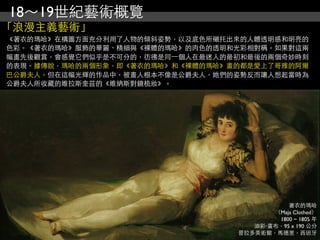 18～19世紀藝術概覽
「浪漫主義藝術」
《著衣的瑪哈》在構圖方面充分利用了人物的傾斜姿勢，以及底色所襯托出來的人體透明感和明亮的
色彩。《著衣的瑪哈》服飾的華麗、精細與《裸體的瑪哈》的肉色的透明和光彩相對稱。如果對這兩
幅畫先後觀賞，會感覺它們似乎是不可分的，彷彿是同⼀一個人在最迷人的最初和最後的兩個奇妙時刻
的表現。據傳說，瑪哈的兩個形象，即《著衣的瑪哈》和《裸體的瑪哈》畫的都是愛上了哥雅的阿爾
巴公爵夫人。但在這幅光輝的作品中，被畫人根本不像是公爵夫人，她們的姿勢反而讓人想起當時為
公爵夫人所收藏的維拉斯奎茲的《維納斯對鏡梳妝》。




                                             著衣的瑪哈
                                         （Maja Clothed）
                                          1800 ~ 1805 年
                                     油彩‧畫布，95 x 190 公分
                                  普拉多美術館，馬德里，西班牙
 