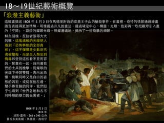 18～19世紀藝術概覽
「浪漫主義藝術」
這幅畫描述 1808 年 5 月 3 日在馬德里附近的皮奧王子山的槍殺事件。在畫裡，奇特的情節通過繪畫
語言表達得更加精煉。哥雅通過非凡的畫法，通過確定中心、構圖、光線、色彩再⼀一坎把觀眾引入畫
的「空間」。路燈的耀眼光線。照耀著場地，揭示了⼀一些殘暴的細節。
鮮血凝塊，反抗者張得大大
的嘴，這鬼魂般的光線使人
看到「恐怖事態的全部真
相」。這不僅僅是少數反抗
者被槍殺，而是全人類受到
侮辱和受到這些看不見而容
的、緊靠在⼀一起、背向著我
們的士兵的槍擊。從耀眼的
光線下伸開雙臂、表示出恐
懼、挑戰同時又是自由的姿
態的囚犯，或從在他左邊、
雙手捧苦臉的同伴，我們似
乎也看到「世界各地和各不
同時期的暴力的受害者。」


        1808 年 5 月 3 日
                1814 年
   油彩‧畫布，266 x 345 公分
 普拉多美術館，馬德里，西班牙
 