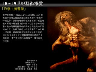 18～19世紀藝術概覽
「浪漫主義藝術」
農神吞噬其子（Saturn Devouring His Son）是
西班牙浪漫主義畫派畫家法蘭西斯科·哥雅的
⼀一幅名作。該作是哥雅晚年所繪製的《黑色繪
畫》系列中最為著名的⼀一幅，以陰暗恐怖而聞
名。畫中是羅馬神話中的農神沙坦是奧林匹亞
諸神之父，他殺父救母，但他也宇自己的父親
⼀一樣殘暴，經過母親告知他將被其還子所弒，
因此他 為了防止兒子們奪權鬥爭而將他們全
部吃掉。 索性吃掉自己五個孩子，僅有邱比
特倖免。




                  農神吞噬其子
                （The Colossus）
                 1808 ~ 1812 年
           油彩‧畫布，116 x 105 公分
          普拉多美術館，馬德里，西班
 