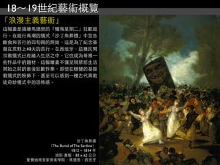18～19世紀藝術概覽
「浪漫主義藝術」
這幅畫是描繪馬德里的「懺悔星期二」狂歡遊
行。在遊行高潮的儀式「沙丁魚葬禮」中宣告
斷食和苦行的四旬齋的開始，這是為了紀念基
督在荒野上40天的苦行。在西班牙，這種民間
宗教儀式已經融入生活之中，它也成為哥雅⼀一
些作品中的題材，這幅繪畫不僅呈現禁慾生活
開始之前的最後狂歡作樂，即使在穩健的基督
教儀式的粉飾下，甚至可以感到⼀一種古代異教
徒奇妙儀式中的恐怖感。




                           沙丁魚葬禮
           （The Burial of The Sardine）
                        1812 ~ 1814 年
             油彩‧畫板，83 x 62 公分
     聖費迪南皇家美術學院，馬德里，西班牙
 