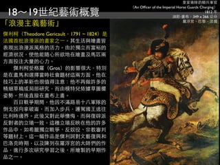 皇家衛隊的騎兵軍官
                                       （An Ofﬁcer of the Imperial Horse Guards Charging）
 18～19世紀藝術概覽                                                   油彩‧畫布，349 x 266 公分
                                                                                 1812 年


「浪漫主義藝術」                                                             羅浮宮，巴黎，法國


傑利柯（Theodore Gericault，1791 ~ 1824）是
法國首批浪漫派的畫家之⼀一，其生活與繪畫皆
表現出浪漫派風格的活力。由於獨立而富裕的
經濟狀況，使他能隨心所欲地在繪畫及馬匹兩
方面投注大量的心力。
　　傑利柯受格羅（Gros）的影響很大，特別
是在畫馬和選擇當時社會題材這兩方面。他在
技巧上的革新也很值得注意：他不再做許多的
精細草稿或局部研究，而由模特兒依據草圖擺
姿勢，然後直接在畫布上畫。
　　百日戰爭期間，他因不滿路易十八軍隊的
倒戈投向拿破崙，而加入步兵，護駕國王逃往
比利時邊界。此後又對此舉懊悔，而與復辟派
反對者的立場⼀一致。這種立場反映在他的許多
作品中，如希臘獨立戰爭、反奴役、宗教審判
等題材上。這⼀一幅作品是傑利訶對文藝復興和
巴洛克時期，以及陳列在羅浮宮的大師們的作
品，進行多次研究學習之後，所繪製的早期作
品之⼀一。
 