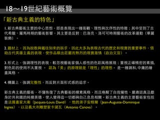 18～19世紀藝術概覽
「新古典主義的特色」
1. 新古典藝術主要的中心思想，即是表現出⼀一種客觀、理性與次序性的特徵；其中受到了古
代希臘、羅馬時期的藝術影響，其主要是反對：巴洛克、洛可可時期藝術的改革運動（華麗
裝飾）。

2. 題材上，因為說教與鑑往知來的訴求，因此大多為表現古代的歷史和現實的重要事件，借
助古代英雄主義的表現，使作品顯出莊嚴而熱烈的現實激情（政治文宣）。

3. 形式上，強調理性的表現，較忽視藝術家個人感性的色彩風格展現；重視正確精密的素描,
對色彩的使用不太重視 。 認為「美」的原理就是「理性」的理想。 是⼀一種調和, 中庸的繪
畫風格 。

4. 構圖上，強調完整性，而反對片面形式感的追求。

新古典主義的藝術，不僅恢復了古典藝術的樸素風格，而且喚醒了自我犧牲、嚴肅認真及獻
身於共和國的純樸美德，使人覺得這⼀一切都與自己息息相關。新古典主義的主要藝術家包括
是法國畫家大衛（Jacques-Louis David）、他的弟子安格爾（Jean-Auguste-Dominique
Ingres），以及義大利雕塑家卡諾瓦（Antonio Canova）。
 
