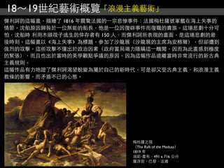 18～19世紀藝術概覽「浪漫主義藝術」
傑利訶的這幅畫，描繪了 1816 年震驚法國的⼀一宗悲慘事件：法國梅杜薩號軍艦在海上失事的
情節。沈船原因歸咎於⼀一位無能的船長，他是⼀一位因復辟事件而復職的貴族。這場悲劇十分可
怕，沈船時 利用木頭筏子逃生的倖存者有 150 人，而傑利訶所表現的畫面，是這場悲劇的最
後時刻。這幅畫以《海上失事》為標題，參加了沙龍展（沙龍展的主席為安格爾），但卻遭到
強烈的攻擊。這些攻擊不僅出於政治因素（政府當局竭力隱瞞這⼀一醜聞，因而為此畫感到極度
的緊張），而且也出於當時的美學觀點爭議的原因。因為這幅作品遠離當時非常流行的新古典
主義規則。
這幅作品有力地證了傑利訶渴望蛻變為屬於自己的新時代，可是卻又受古典主義，和浪漫主義
教條的影響，而矛盾不已的心態。




                          梅杜薩之筏
                          （The Raft of the Medusa）
                          1819 年
                          油彩‧畫布，491 x 716 公分
                          羅浮宮，巴黎，法國
 