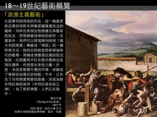 18～19世紀藝術概覽
「浪漫主義藝術」
比起傑利訶其他的作品，這⼀一幅畫更
能反應田地對米開蘭基羅繪畫技法的
鑑研，同時也表現出他根據古典藝術
的技法，把現實變成神話的研究。在
畫面中，我們可以發現傑利柯把「義
大利的現實」轉變成「神話」的⼀一種
特殊方法，他的目的就是把拿破崙時
代的晚期，那種迷漫整個法國的低沈
氣氛，比照羅馬平民在節日慶典及各
項比賽時，所迸發出來的力量。於
是，本該是販賣牛隻的市場，卻變成
了舉辦世俗儀式的地點；牛巿，已失
去了任何現實需要的意義，而成為對
米特拉神的崇拜（米特拉是世俗之
神）。為了祭祀神靈，人們正在殺
牛。
                      馴化牛隻
          （Taming of the Bulls）
                        1817 年
        油彩‧畫布，56.5 x 48 公分
  哈佛大學幅格藝術博物館，麻州，美國
 