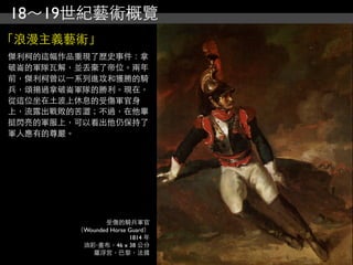 18～19世紀藝術概覽
「浪漫主義藝術」
傑利柯的這幅作品重現了歷史事件：拿
破崙的軍隊瓦解，並丟棄了帝位。兩年
前，傑利柯曾以⼀一系列進攻和獲勝的騎
兵，頌揚過拿破崙軍隊的勝利。現在，
從這位坐在土波上休息的受傷軍官身
上，流露出戰敗的苦澀；不過，在他畢
挺閃亮的軍服上，可以看出他仍保持了
軍人應有的尊嚴。




               受傷的騎兵軍官
        （Wounded Horse Guard）
                       1814 年
         油彩‧畫布，46 x 38 公分
           羅浮宮，巴黎，法國
 