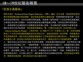 18～19世紀藝術概覽
「浪漫主義藝術」
 德拉克洛瓦（Ferdinand Victor Eugene Delacroix, 1798 ~ 1863）生於法國，他的抱負是要依
 循米開朗基羅和魯本斯的傳統，畫出氣度宏偉的大幅歷史圖。他曾與傑利柯是同學，並且
 熱烈地崇拜傑利柯。由於受到傑利柯的影響，他捨棄了當時風靡十九世紀初期法國畫壇的
 古典造形和古典文學題材，而是對英國美術及動物畫產生興趣。後來他在傑利柯的啟示
 下，逐漸發展出充滿動態活力與豐富色彩的個人風格。在法國浪漫主義畫家中影響卓著。
 德拉克洛瓦以充沛的激情，把想像與現實融為⼀一體，在德拉克洛瓦的《自由領導人民》
 （Liberty Leading the People）上得到印證。在 1830 年 7 月「光榮的三天」裏，巴黎有產階
 級加入了大學生和無產階級奮起反抗政府的行列，這場反對查理十世的爭戰，使得畫家和
 作家們激情澎湃。德拉克洛瓦便藉這幅畫顯示了他參與國家政治事件的決心。象徵的形象
 和具體的人物⼀一起在炮火紛飛的巴黎街頭衝向前方，體現出革命不可阻擋的氣勢。實際
 上，德拉克洛瓦並沒有參加 1830 年的革命運動，但他是國民衛隊的成員。因此他把自已畫
 成在自由女神右側的人物，⼀一個頭帶高帽、手持長槍的青年知識份子。這幅畫的最大特點
 在於它的政治意義，除了作為政治宣傳之外，這幅畫是繼哥雅之後的第⼀一幅關於近代政治
 的畫作。畫中旗幟上的紅、白、藍三色，和匍匐在自由女神腳下、仰臉、受傷的青年身上
 所穿的藍色長衫，以及頭上的紅巾，襯托著畫中的灰色和赭色的色調。在他的畫面中都具
 有⼀一種激情和真實感，使它成為近代政治畫的代表。
 