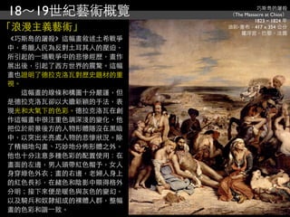 18～19世紀藝術概覽                    巧斯島的屠殺
                     （The Massacre at Chios）
                              1823 ~ 1824 年
「浪漫主義藝術」             油彩‧畫布，417 x 354 公分
                        羅浮宮，巴黎，法國
《巧斯島的屠殺》這幅畫敘述土希戰爭
中，希臘人民為反對土耳其人的壓迫，
所引起的⼀一場戰爭中的悲慘經歷，畫作
展出後，引起了西方世界的震驚。這幅
畫也證明了德拉克洛瓦對歷史題材的重
視。
　　這幅畫的線條和構圖十分嚴謹，但
是德拉克洛瓦卻以大膽新穎的手法，表
現光和大氣下的色彩。德拉克洛瓦在創
作這幅畫中很注重色調深淺的變化，他
把位於前景後方的人物形體隱沒在黑暗
中，以突出光亮處人物的悲慘狀況。除
了精細地勾畫、巧妙地分佈形體之外，
他也十分注意多種色彩的配置使用：在
畫面的左邊，男人頭帶紅色帽予，女人
身穿綠色外衣；畫的右邊，老婦人身上
的紅色長衫，在赭色和陰影中顯得格外
分明；接下來便是暖色與灰色的變幻，
以及騎兵和奴隸組成的裸體人群，整幅
畫的色彩和諧⼀一致。
 