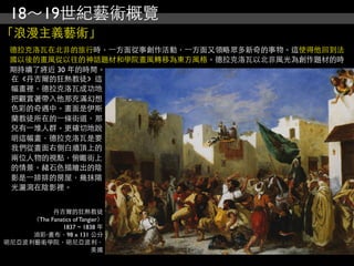 18～19世紀藝術概覽
「浪漫主義藝術」
 德拉克洛瓦在北非的旅行時，⼀一方面從事創作活動，⼀一方面又領略眾多新奇的事物。這使得他回到法
 國以後的畫風從以往的神話題材和學院畫風轉移為東方風格。德拉克洛瓦以北非風光為創作題材的時
 期持續了將近 30 年的時間。
 在《丹吉爾的狂熱教徒》這
 幅畫裡，德拉克洛瓦成功地
 把觀賞著帶入他那充滿幻想
 色彩的奇遇中。畫面是伊斯
 蘭教徒所在的⼀一條街道，那
 兒有⼀一堆人群。更確切地說
 明這幅畫，德拉克洛瓦是要
 我們從畫面右側白牆頂上的
 兩位人物的視點，俯瞰街上
 的情景。赭石色描繪出的陰
 影是⼀一排排的房屋，幾抹陽
 光灑瀉在陰影裡。


           丹吉爾的狂熱教徒
     （The Fanatics of Tangier）
              1837 ~ 1838 年
     油彩‧畫布，98 x 131 公分
明尼亞波利藝術學院，明尼亞波利，
                          美國
 