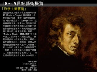 18～19世紀藝術概覽
「浪漫主義藝術」
德拉克洛瓦為他的好友波蘭鋼琴家蕭
邦（Frederic Chopin）畫這幅畫，但
是它尚未完成。據說《鋼琴家蕭邦》
與《作家喬治桑》（George Sand）這
兩幅畫原來是⼀一張畫的。但是後來這
件畫的所有者將他們兩人分別割下來
當作是兩幅畫來賣，因為兩幅畫的價
錢比原來的⼀一幅價錢要高。蕭邦
( Frederic Chopin，1810-1849 )有「鋼
琴詩人」的美譽。父親是法國人，僑
居波蘭多年，母親是波蘭人。蕭邦⼀一
直把波蘭視為自己的祖國，波蘭人也
把蕭邦當作他們的民族偉人來崇拜。
在十九世紀，華沙的⼀一份報章刊登了
⼀一句話：「上帝把莫札特賜給了德國
人，卻把蕭邦賜給了波蘭人。」 　由
此可以證明蕭邦在波蘭人心中地位。


                       鋼琴家蕭邦
                （Frederic Chopin）
                           1838 年
            油彩‧畫布，45.7 x 37.5 公分
                羅浮宮，巴黎，法國
 