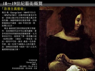 18～19世紀藝術概覽
「浪漫主義藝術」
喬治·桑（George Sand，1804年7月1日
－1876年6月8日）法國19世紀著名女作
家，浪漫主義女性文學和女權主義文學
的先驅。18歲時嫁給杜德望男爵，但她
對婚姻並不滿意，1831 年到巴黎，開
始獨立生活。
 喬治·桑移居巴黎后開始從事文學創
作，從初期的作品中可以看到盧梭、夏
多布里昂和拜倫對她的複雜影響。七月
革命后不久，她發表了第⼀一部長篇小說
《安蒂亞娜》（1832），⼀一舉成名，從
此⼀一發而不可收。喬治 ·桑是⼀一位多產
作家，她⼀一生寫了100卷以上的文藝作
品、20卷的回憶錄《我的⼀一生》以及大
量書簡和政論文章。




                  作家喬治桑
               （George Sand）
                      1838 年
           油彩‧畫布，79 x 57 公分
       哥本哈根美術館，哥本哈根，丹麥
 