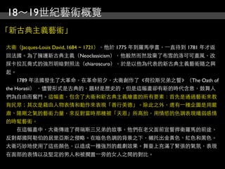 18～19世紀藝術概覽
「新古典主義藝術」

大衛（Jacques-Louis David, 1684 ~ 1721），他於 1775 年到羅馬學畫，⼀一直待到 1781 年才返
回法國。為了擁護新古典主義（Neoclassicism），他毅然而然放棄了布雪的洛可可畫風，改
採卡拉瓦喬式的強烈明暗對照法（chiaroscuro），於是以他為代表的新古典主義藝術隨之興
起。
　　1789 年法國發生了大革命，在革命前夕，大衛創作了《荷拉斯兄弟之誓》（The Oath of
the Horatii） ，儘管形式是古典的，題材是歷史的，但是這幅畫卻有新的時代含意，鼓舞人
們為自由而奮鬥。這幅畫，包含了大衛和新古典主義繪畫的所有要素：首先是通過藝術來教
育民眾；其次是藉由人物表情和動作來表現「善行美德」。除此之外，還有⼀一種企圖是用嚴
肅、陽剛之氣的藝術力量，來反對當時那種被「天恩」所高抬，用情慾的色調表現纖弱感情
的時髦藝術。
　　在這幅畫中，大衛傳達了荷瑞斯三兄弟的故事，他們在老父面前宣誓捍衛羅馬的前途，
反對鄰國阿勒伯的居里亞斯之侵略。在暗色色調的背景之下，襯托出金黃色、紅色和黑色。
大衛巧妙地使用了這些顏色，以造成⼀一種強烈的戲劇效果。舞臺上充滿了緊張的氣氛，表現
在面部的表情以及堅定的男人和被擱置⼀一旁的女人之間的對比。
 
