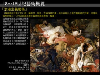 18～19世紀藝術概覽
「浪漫主義藝術」
《薩達那培拉斯之死》是⼀一幅激昂、無法、充滿情緒的畫，其中表現出人類在暴亂時的野蠻、淫蕩和
病態的殘忍，它可以說是浪漫主義時期最浪漫的⼀一幅畫。
這幅畫在描述亞述國王被圍
困在尼尼微宮中，為了不讓
他擁有的⼀一切財產落入敵人
之手，於是命令宮中的官吏
屠殺他的馬匹、妻妾。圖中
左上方坐躺在床上的沙爾丹
納帕勒親眼目睹這個場面，
各種扭曲人體以對角線的安
排以及金子和鮮血的顏色，
突顯這場東方屠殺的猛烈。




          薩達那培拉斯之死
 （The Death of Sardanapalus）
                     1827 年
  油彩‧畫布，392 x 496 公分
        羅浮宮，巴黎，法國
 