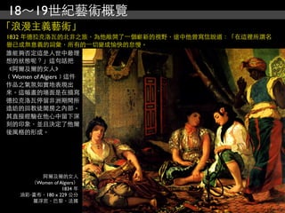 18～19世紀藝術概覽
「浪漫主義藝術」
1832 年德拉克洛瓦的北非之旅，為他敞開了⼀一個嶄新的視野，途中他曾寫信說道：「在這裡所謂名
譽已成無意義的詞彙，所有的⼀一切變成愉快的怠慢。
誰能夠否定這是人世中最理
想的狀態呢？」這句話把
《阿爾及爾的女人》
﹝Women of Algiers﹞這件
作品之氣氛如實地表現出
來。這幅畫的場面是在描寫
德拉克洛瓦停留非洲期間所
造訪的回教徒閨房之內部。
其直接經驗在他心中留下深
刻的印象，並且決定了他爾
後風格的形成。




        阿爾及爾的女人
     （Women of Algiers）
                1834 年
  油彩‧畫布，180 x 229 公分
     羅浮宮，巴黎，法國
 