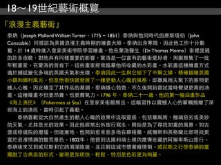 18～19世紀藝術概覽
「浪漫主義藝術」
泰納（Joseph Mallord William Turner，1775 ~ 1851）泰納與他同時代的康斯塔伯（John
Constable）同被認為英國浪漫主義時期的繪畫大師。泰納出身寒微，因此他工作十分勤
奮，於 14 歲時進入皇家美術學院學習繪畫。他在蒙洛醫生（Dr. Thomas Monro）家裡度過
的許多夜晚，對他具有同樣重要的影響。蒙洛是⼀一位富有的藝術愛好者，周圍聚集了⼀一批
年輕畫家。在蒙洛的首肯下，這些畫家經常臨摹他所收藏的水彩畫。水彩畫這種繪畫方式
適於捕捉變化多端的英國天氣和光線，泰納因此⼀一生與它結下了不解之緣，精確描繪英國
小鎮和鄉村風光。但是他很快就發展了⼀一種更動人心魄的風格，即暴風雨天氣下的景物更
撼人心魄，因此確定了其作品的基調。泰納雄心勃勃，不久後開始嘗試當時聲望更高的油
畫。這種繪畫不但更昂貴、也更費氣力。1796 年，泰納二十⼀一歲，他的第⼀一幅油畫作品
《海上漁民》（Fishermen at Sea）在皇家美術館展出。這幅習作以震撼人心的筆觸描繪了深
夜海上的漁民，當時引起了轟動。
　　泰納喜歡從大自然產生的動人心魄的效果中汲取靈感，包括暴風雨、極端惡劣或美妙
的天氣，尤其是光的效果。因此他經常出外旅行寫生，開始是為了尋找如畫的風景，如古
堡或修道院的廢墟。但逐漸地，他開始愈來愈多地在蘇格蘭、威爾斯和英格蘭北部尋找更
富於浪漫情調的蠻荒景色。1802年，他曾到法國和瑞士境內雄偉壯麗的阿爾卑斯山旅行。
泰納後來又到威尼斯和它的瀉湖旅遊，並且對這城市懷著癡情倒。威尼斯之行使泰納的畫
擺脫了古典派的形式，變得更加明快、輕鬆，特別是色彩更為絢麗。
 
