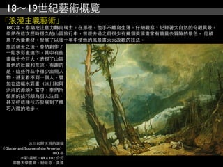 18～19世紀藝術概覽
「浪漫主義藝術」
  1802年，泰納把注意力轉向瑞士。在那裡，他手不離寫生簿，仔細觀察、記錄著大自然的奇觀異景。
  泰納在這次歷時很久的山區旅行中，曾經去過之前很少有幾個英國畫家有膽量去冒險的景色。 他積
  累了大量素材，發展了以後十年中使他的風景畫大大改觀的技法。
  旅游瑞士之後，泰納創作了
  ⼀一組水彩畫連作，其中有些
  畫幅十分巨大，表現了山區
  景色的壯麗和荒涼。有趣的
  是，這些作品中很少出現人
  物，甚至看不到⼀一個人。譬
  如在這幅水彩畫《冰川和阿
  沃河的源頭》當中，泰納所
  使用的技巧頗為引人注目，
  甚至把這種技巧發展到了精
  巧入微的地步。




               冰川和阿沃河的源頭
（Glacier and Source of the Arveron）
                             1803 年
          水彩‧畫紙，69 x 102 公分
      耶魯大學畫廊，紐哈芬，美國
 