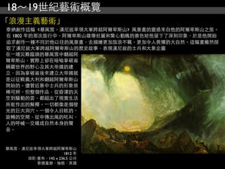 18～19世紀藝術概覽
「浪漫主義藝術」
泰納創作這幅《暴風雪，漢尼拔率領大軍跨越阿爾卑斯山》風景畫的靈感來自他的阿爾卑斯山之旅。
在 1802 年的那次旅行中，阿爾卑斯山雄偉壯麗和驚心動魄的景色給他留下了深刻印象，於是他開始
追求創作⼀一種不同於他以往的風景畫，去描繪更加放浪不羈，更加令人畏懼的大自然。這幅畫雖然採
取了漢尼拔大軍跨越阿爾卑斯山的歷史故事，表現漢尼拔的士兵和大象企圖
在⼀一場災難臨頭的暴風雪中翻越阿
爾卑斯山，實際上卻在喑喻拿破崙
稱霸世界的野心及其大帝國的建
立，因為拿破崙後來建立大帝國就
是以征戰義大利和翻越阿爾卑斯山
開始的。儘管近景中士兵的形象依
稀可辨，但整個作品，從昏濛的天
空到騷動的雲，都超出了現實生活
所能作出的解釋。⼀一切都像是個發
光的巨大洞穴。⼀一個令人目眩的、
旋轉的空間，從中傳出風的吼叫，
人的呼喊─交織成自然本身的聲
音。


暴風雪，漢尼拔率領大軍跨越阿爾卑斯山
                    1812 年
      油彩‧畫布，145 x 236.5 公分
         泰德畫廊，倫敦，英國
 