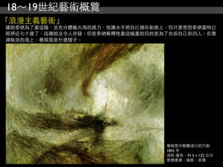 18～19世紀藝術概覽
「浪漫主義藝術」
據說泰納為了畫這幅，並充分體驗大海的威力，他讓水手把自己捆在船桅上，但只要想想泰納當時已
經將近七十歲了，這種說法令人存疑。但是泰納解釋他畫這幅畫的目的是為了告訴自己和別人，在驚
濤駭浪的海上，暴風雪是什麼樣子。




                                 暴風雪中駛離港口的汽船
                                 1842 年
                                 油彩‧畫布，91.5 x 122 公分
                                 泰德畫廊，倫敦，英國
 